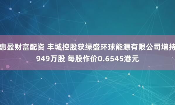 惠盈财富配资 丰城控股获绿盛环球能源有限公司增持949万股 每股作价0.6545港元