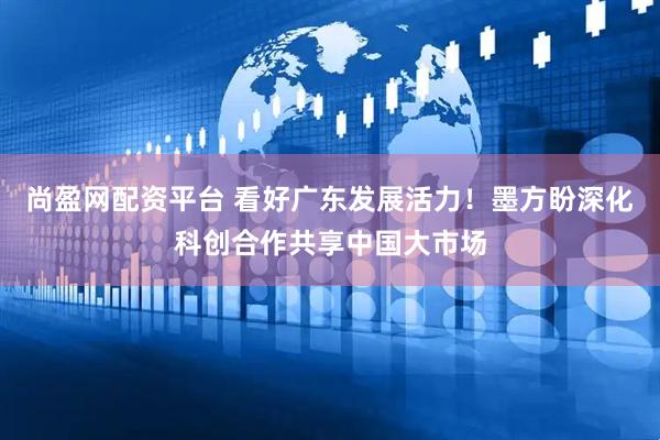 尚盈网配资平台 看好广东发展活力！墨方盼深化科创合作共享中国大市场