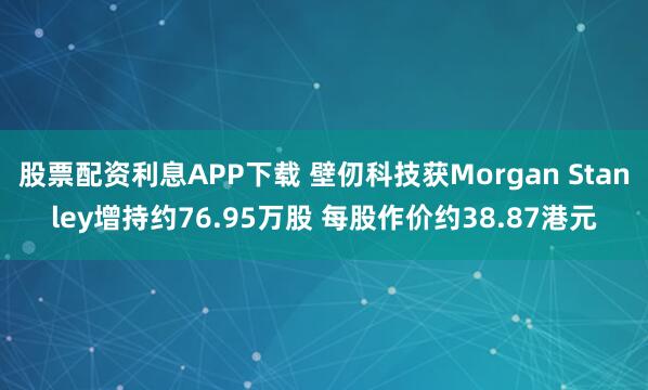 股票配资利息APP下载 壁仞科技获Morgan Stanley增持约76.95万股 每股作价约38.87港元